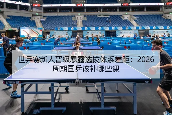 世乒赛新人晋级暴露选拔体系差距：2026周期国乒该补哪些课
